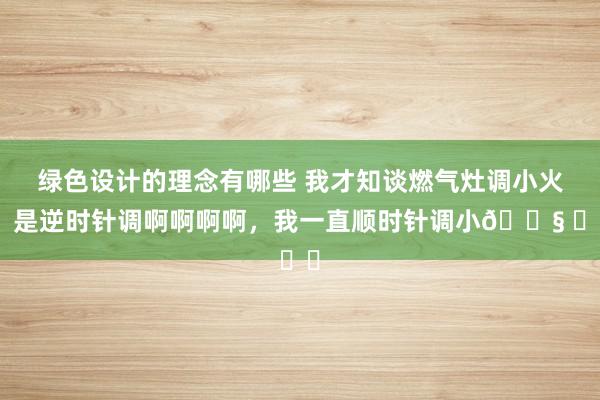 绿色设计的理念有哪些 我才知谈燃气灶调小火，是逆时针调啊啊啊啊，我一直顺时针调小😧 ​​