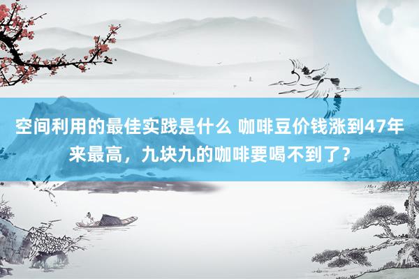 空间利用的最佳实践是什么 咖啡豆价钱涨到47年来最高，九块九的咖啡要喝不到了？