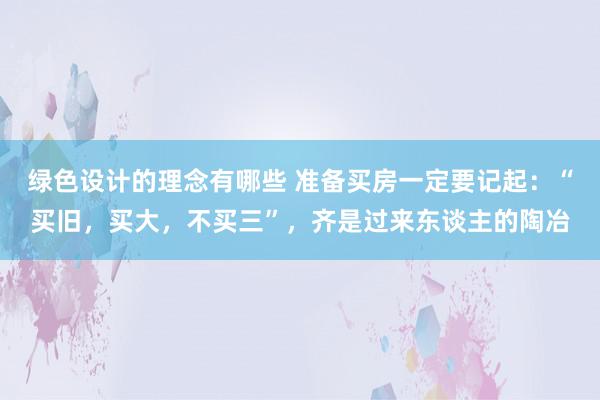 绿色设计的理念有哪些 准备买房一定要记起：“买旧，买大，不买三”，齐是过来东谈主的陶冶