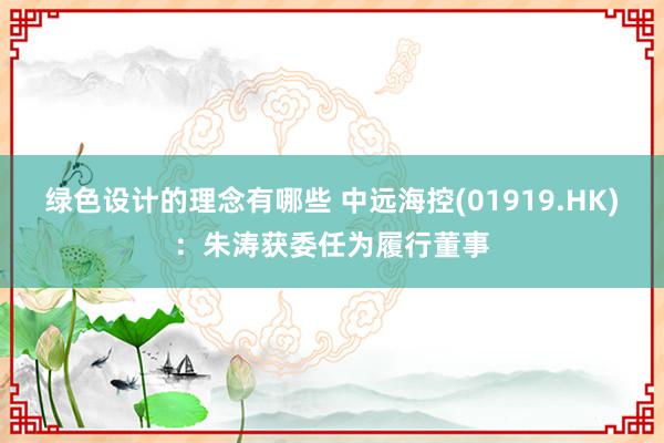 绿色设计的理念有哪些 中远海控(01919.HK)：朱涛获委任为履行董事