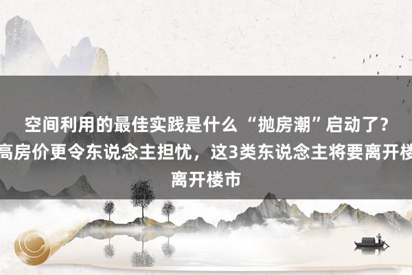 空间利用的最佳实践是什么 “抛房潮”启动了？比高房价更令东说念主担忧，这3类东说念主将要离开楼市