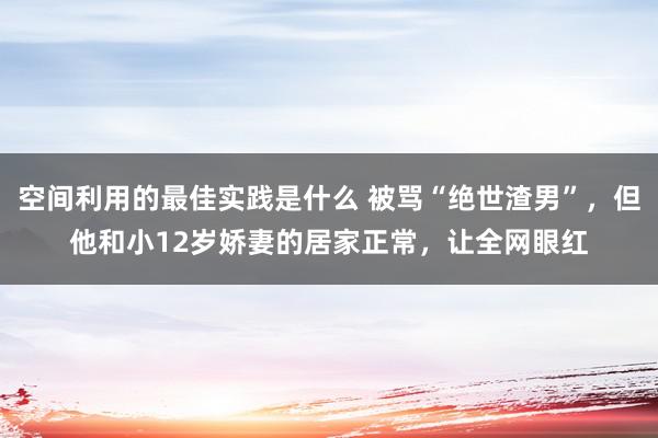 空间利用的最佳实践是什么 被骂“绝世渣男”，但他和小12岁娇妻的居家正常，让全网眼红