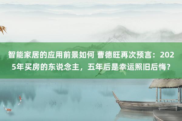 智能家居的应用前景如何 曹德旺再次预言：2025年买房的东说念主，五年后是幸运照旧后悔？