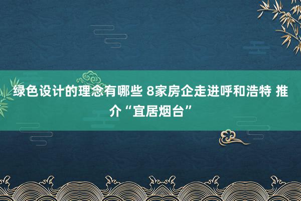 绿色设计的理念有哪些 8家房企走进呼和浩特 推介“宜居烟台”