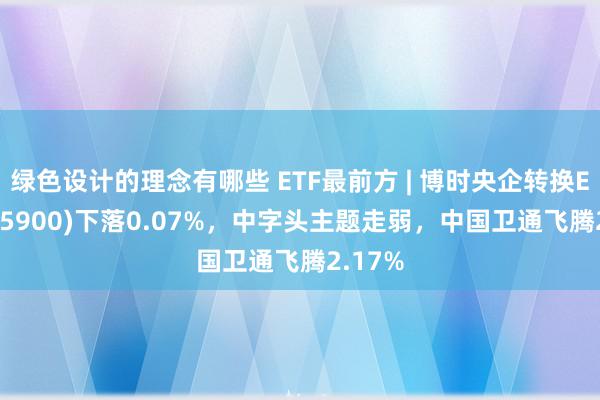 绿色设计的理念有哪些 ETF最前方 | 博时央企转换ETF(515900)下落0.07%，中字头主题走弱，中国卫通飞腾2.17%