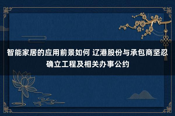 智能家居的应用前景如何 辽港股份与承包商坚忍确立工程及相关办事公约