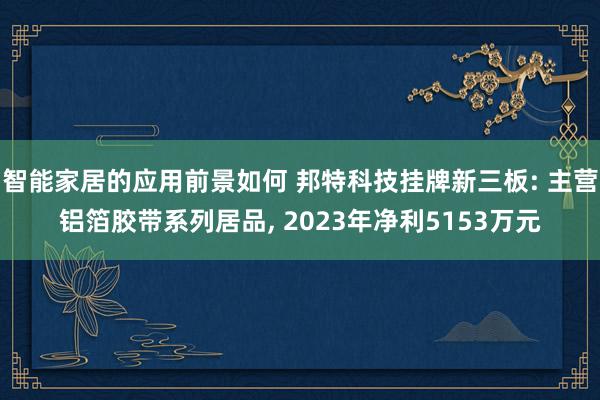 智能家居的应用前景如何 邦特科技挂牌新三板: 主营铝箔胶带系列居品, 2023年净利5153万元