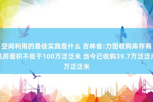 空间利用的最佳实践是什么 吉林省:力图收购库存商品房面积不低于100万泛泛米 当今已收购39.7万泛泛米