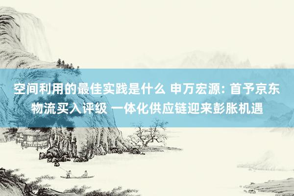 空间利用的最佳实践是什么 申万宏源: 首予京东物流买入评级 一体化供应链迎来彭胀机遇