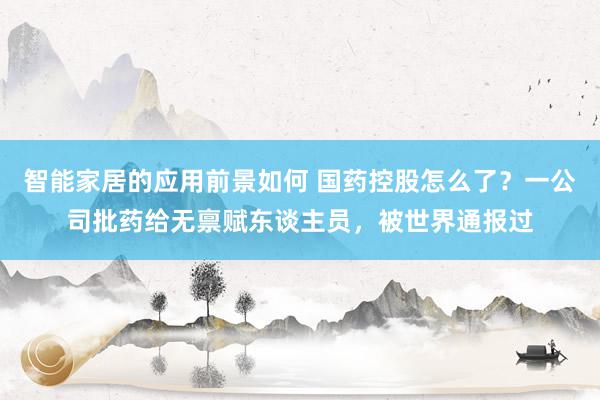 智能家居的应用前景如何 国药控股怎么了？一公司批药给无禀赋东谈主员，被世界通报过