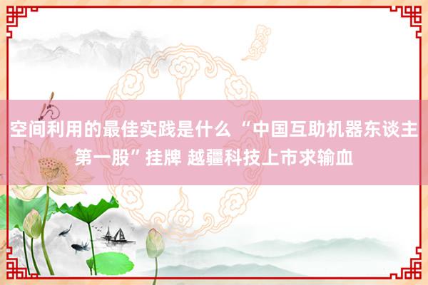 空间利用的最佳实践是什么 “中国互助机器东谈主第一股”挂牌 越疆科技上市求输血