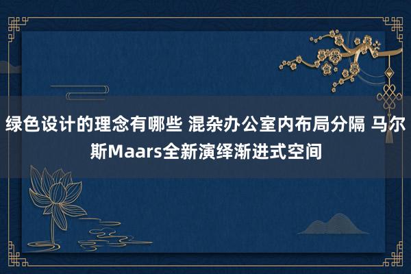 绿色设计的理念有哪些 混杂办公室内布局分隔 马尔斯Maars全新演绎渐进式空间