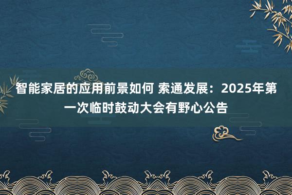 智能家居的应用前景如何 索通发展：2025年第一次临时鼓动大会有野心公告