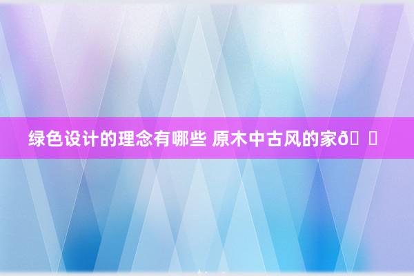 绿色设计的理念有哪些 原木中古风的家🏠