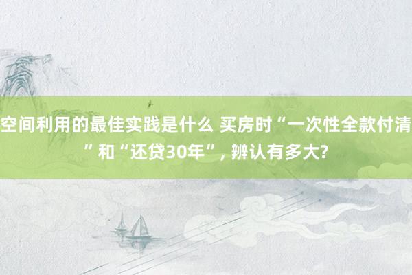 空间利用的最佳实践是什么 买房时“一次性全款付清”和“还贷30年”, 辨认有多大?