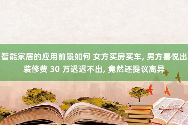 智能家居的应用前景如何 女方买房买车, 男方喜悦出装修费 30 万迟迟不出, 竟然还提议离异