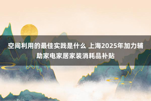 空间利用的最佳实践是什么 上海2025年加力辅助家电家居家装消耗品补贴