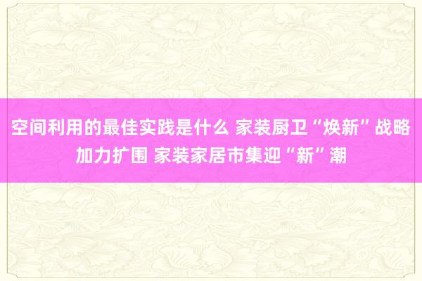 空间利用的最佳实践是什么 家装厨卫“焕新”战略加力扩围 家装家居市集迎“新”潮