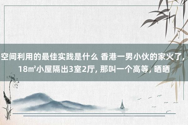 空间利用的最佳实践是什么 香港一男小伙的家火了, 18㎡小屋隔出3室2厅, 那叫一个高等, 晒晒