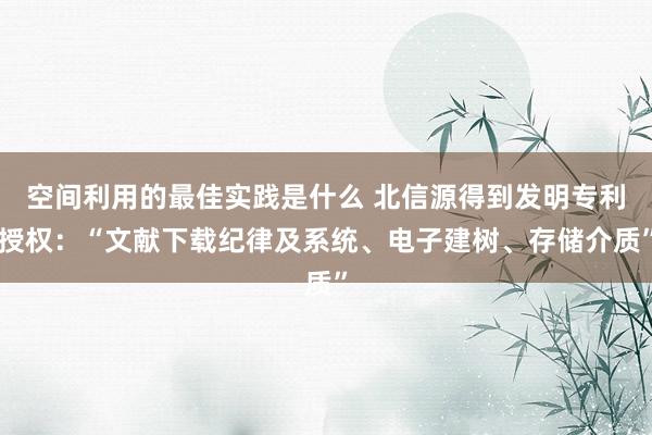 空间利用的最佳实践是什么 北信源得到发明专利授权：“文献下载纪律及系统、电子建树、存储介质”