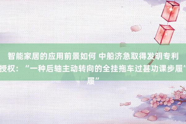 智能家居的应用前景如何 中船济急取得发明专利授权：“一种后轴主动转向的全挂拖车过甚功课步履”