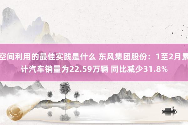 空间利用的最佳实践是什么 东风集团股份：1至2月累计汽车销量为22.59万辆 同比减少31.8%