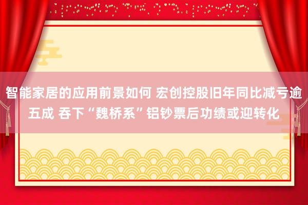 智能家居的应用前景如何 宏创控股旧年同比减亏逾五成 吞下“魏桥系”铝钞票后功绩或迎转化