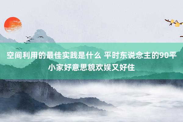 空间利用的最佳实践是什么 平时东说念主的90平小家好意思貌欢娱又好住