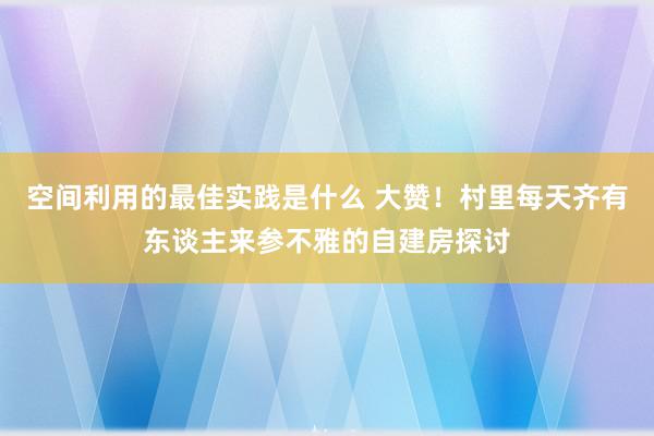 空间利用的最佳实践是什么 大赞！村里每天齐有东谈主来参不雅的自建房探讨